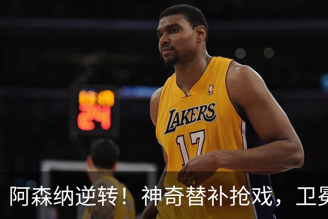阿森纳逆转！神奇替补抢戏，卫冕冠军继续追逐领先群雄